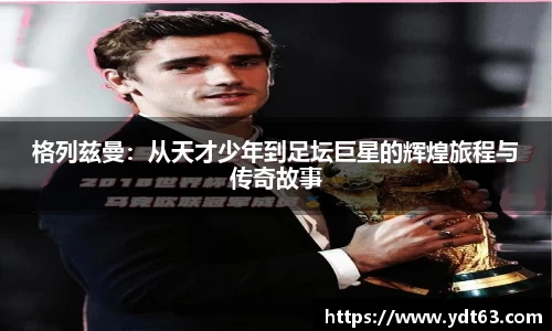 格列兹曼：从天才少年到足坛巨星的辉煌旅程与传奇故事