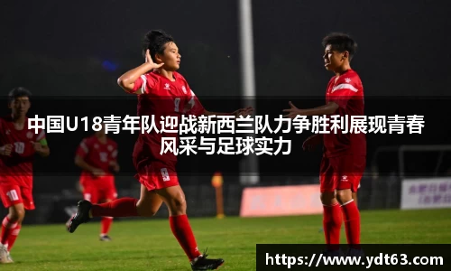 中国U18青年队迎战新西兰队力争胜利展现青春风采与足球实力